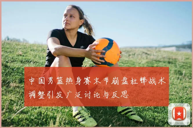 中国男篮热身赛末节崩盘杜锋战术调整引发广泛讨论与反思